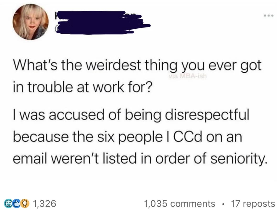 screenshot - What's the weirdest thing you ever got in trouble at work for? via Mbaish I was accused of being disrespectful because the six people I CCd on an email weren't listed in order of seniority. 628 1,326 1,035 17 reposts